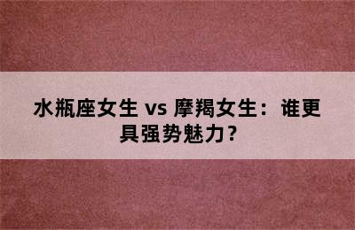 水瓶座女生 vs 摩羯女生：谁更具强势魅力？